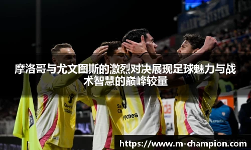 摩洛哥与尤文图斯的激烈对决展现足球魅力与战术智慧的巅峰较量